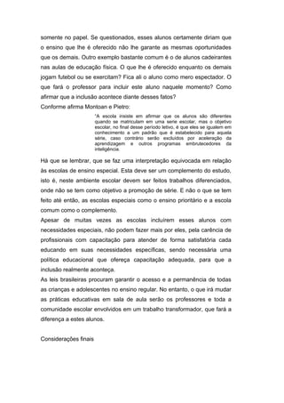 somente no papel. Se questionados, esses alunos certamente diriam que
o ensino que lhe é oferecido não lhe garante as mesmas oportunidades
que os demais. Outro exemplo bastante comum é o de alunos cadeirantes
nas aulas de educação física. O que lhe é oferecido enquanto os demais
jogam futebol ou se exercitam? Fica ali o aluno como mero espectador. O
que fará o professor para incluir este aluno naquele momento? Como
afirmar que a inclusão acontece diante desses fatos?
Conforme afirma Montoan e Pietro:
                       “A escola insiste em afirmar que os alunos são diferentes
                       quando se matriculam em uma serie escolar, mas o objetivo
                       escolar, no final desse período letivo, é que eles se igualem em
                       conhecimento a um padrão que é estabelecido para aquela
                       série, caso contrário serão excluídos por aceleração da
                       aprendizagem e outros programas embrutecedores da
                       inteligência.

Há que se lembrar, que se faz uma interpretação equivocada em relação
às escolas de ensino especial. Esta deve ser um complemento do estudo,
isto é, neste ambiente escolar devem ser feitos trabalhos diferenciados,
onde não se tem como objetivo a promoção de série. E não o que se tem
feito até então, as escolas especiais como o ensino prioritário e a escola
comum como o complemento.
Apesar de muitas vezes as escolas incluírem esses alunos com
necessidades especiais, não podem fazer mais por eles, pela carência de
profissionais com capacitação para atender de forma satisfatória cada
educando em suas necessidades específicas, sendo necessária uma
política educacional que ofereça capacitação adequada, para que a
inclusão realmente aconteça.
As leis brasileiras procuram garantir o acesso e a permanência de todas
as crianças e adolescentes no ensino regular. No entanto, o que irá mudar
as práticas educativas em sala de aula serão os professores e toda a
comunidade escolar envolvidos em um trabalho transformador, que fará a
diferença a estes alunos.


Considerações finais
 