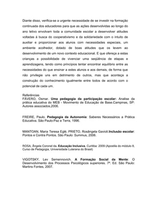 Diante disso, verifica-se a urgente necessidade de se investir na formação
continuada dos educadores para que as ações desenvolvidas ao longo do
ano letivo envolvam toda a comunidade escolar a desenvolver atitudes
voltadas à busca do cooperativismo e da solidariedade com o intuito de
auxiliar e proporcionar aos alunos com necessidades especiais, um
ambiente acolhedor, dotado de boas atitudes que os levem ao
desenvolvimento de um novo contexto educacional. E que ofereça a estas
crianças a possibilidade de vivenciar uma seqüência de etapas e
aprendizagens, tendo como princípios tentar encontrar equilíbrio entre as
necessidades do que ensinar a estes alunos e aos demais, de forma que
não privilegie uns em detrimento de outros, mas que aconteça a
construção do conhecimento igualmente entre todos de acordo com o
potencial de cada um.

Referências
FÁVERO, Osmar. Uma pedagogia da participação escolar: Analise da
prática educativa do MEB - Movimento de Educação de Base.Campinas, SP:
Autores associados,2006.


FREIRE, Paulo. Pedagogia da Autonomia: Saberes Necessários a Prática
Educativa. São Paulo:Paz e Terra, 1996.


MANTOAN, Maria Teresa Eglé, PRIETO, Rosângela Gavioli.Inclusão escolar:
Pontos e Contra Pontos. São Paulo: Summus, 2006.


ROSA, Ângela Coronel da. Educação Inclusiva. Curitiba: 2009 (Apostila do módulo 8,
Curso de Pedagogia, Universidade Luterana do Brasil)


VIGOTSKY, Lev Semennovich. A Formação Social da Mente: O
Desenvolvimento dos Processos Psicológicos superiores. 7ª. Ed. São Paulo:
Martins Fontes, 2007.
 