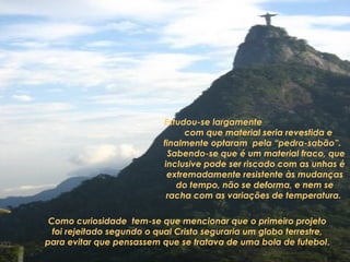 Estudou-se largamente 
com que material seria revestida e 
finalmente optaram pela “pedra-sabão”. 
Sabendo-se que é um material fraco, que 
inclusive pode ser riscado com as unhas é 
extremadamente resistente às mudanças 
do tempo, não se deforma, e nem se 
racha com as variações de temperatura. 
Como curiosidade tem-se que mencionar que o primeiro projeto 
foi rejeitado segundo o qual Cristo seguraria um globo terrestre, 
para evitar que pensassem que se tratava de uma bola de futebol. 
 