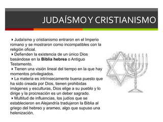JUDAÍSMOY CRISTIANISMO
Judaísmo y cristianismo entraron en el Imperio
romano y se mostraron como incompatibles con la
religión oficial.
Defienden la existencia de un único Dios
basándose en la Biblia hebrea o Antiguo
Testamento.
Tienen una visión lineal del tiempo en la que hay
momentos privilegiados.
La materia es intrínsecamente buena puesto que
ha sido creada por Dios, tienen prohibidas
imágenes y esculturas, Dios elige a su pueblo y lo
dirige y la procreación es un deber sagrado.
Multitud de influencias, los judíos que se
establecieron en Alejandría tradujeron la Biblia al
griego del hebreo y arameo, algo que supuso una
helenización.
 