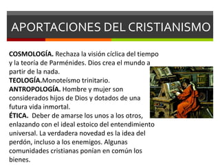 APORTACIONES DEL CRISTIANISMO
COSMOLOGÍA. Rechaza la visión cíclica del tiempo
y la teoría de Parménides. Dios crea el mundo a
partir de la nada.
TEOLOGÍA.Monoteísmo trinitario.
ANTROPOLOGÍA. Hombre y mujer son
considerados hijos de Dios y dotados de una
futura vida inmortal.
ÉTICA. Deber de amarse los unos a los otros,
enlazando con el ideal estoico del entendimiento
universal. La verdadera novedad es la idea del
perdón, incluso a los enemigos. Algunas
comunidades cristianas ponían en común los
bienes.
 
