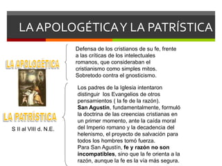 LA APOLOGÉTICAY LA PATRÍSTICA
Defensa de los cristianos de su fe, frente
a las críticas de los intelectuales
romanos, que consideraban el
cristianismo como simples mitos.
Sobretodo contra el gnosticismo.
Los padres de la Iglesia intentaron
distinguir los Evangelios de otros
pensamientos ( la fe de la razón).
San Agustín, fundamentalmente, formuló
la doctrina de las creencias cristianas en
un primer momento, ante la caída moral
del Imperio romano y la decadencia del
helenismo, el proyecto de salvación para
todos los hombres tomó fuerza.
Para San Agustín, fe y razón no son
incompatibles, sino que la fe orienta a la
razón, aunque la fe es la vía más segura.
S II al VIII d. N.E.
 