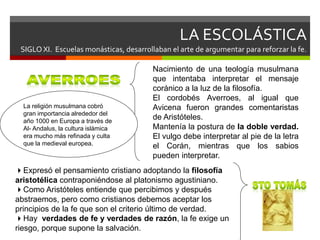 LA ESCOLÁSTICA
SIGLO XI. Escuelas monásticas, desarrollaban el arte de argumentar para reforzar la fe.
Nacimiento de una teología musulmana
que intentaba interpretar el mensaje
coránico a la luz de la filosofía.
El cordobés Averroes, al igual que
Avicena fueron grandes comentaristas
de Aristóteles.
Mantenía la postura de la doble verdad.
El vulgo debe interpretar al pie de la letra
el Corán, mientras que los sabios
pueden interpretar.
La religión musulmana cobró
gran importancia alrededor del
año 1000 en Europa a través de
Al- Andalus, la cultura islámica
era mucho más refinada y culta
que la medieval europea.
Expresó el pensamiento cristiano adoptando la filosofía
aristotélica contraponiéndose al platonismo agustiniano.
Como Aristóteles entiende que percibimos y después
abstraemos, pero como cristianos debemos aceptar los
principios de la fe que son el criterio último de verdad.
Hay verdades de fe y verdades de razón, la fe exige un
riesgo, porque supone la salvación.
 
