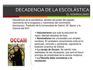 DECADENCIA DE LA ESCOLÁSTICA
EL NOMINALISMO
Voluntarismo que aula la discusión fe-
razón: libertad absoluta de Dios.
Nominalismo los universales son simples
nombres. El verdadero conocimiento está en lo
particular, concreto y cambiante, siguiendo la
tradición empírica de Oxford.
La navaja de Occam. No admitir más
realidades de las necesarias, que será el futuro
principio de simplicidad de la ciencia moderna.
La filosofía debe someterse a la
revelación.
Decadencia de la escolástica, pérdida del poder del papado,
nacimiento de la burguesía y nacimiento del movimiento
franciscano. Tradición de la Universidad de Oxford. (R. Bacon y la
Ciencia del XIV)
 