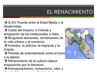 EL RENACIMIENTO
 S.XIV Puente entre la Edad Media y la
Modernidad.
 Caída del Imperio d Oriente y
emigración de los intelectuales a Italia.
 Burguesía adinerada, revitalización de
la vida urbana y el comercio.
 Inventos: la pólvora, la imprenta y la
brújula.
 Pérdida de entendimiento entre el trono
y la Iglesia.
 Renacimiento de la cultura clásica
empezando por la literatura.
 Antropocentrismo, humanismo, valor y
 