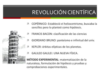 REVOLUCIÓN CIENTÍFICA
 COPÉRNICO: Estableció el heliocentrismo, buscaba la
sencillez pero lo planteó como hipótesis.
 FRANCIS BACON: clasificación de las ciencias
 GIORDANO BRUNO: panteísmo e infinitud del univ.
 KEPLER: órbitas elípticas de los planetas.
 GALILEO GALILEI: UNA NUEVA FÍSICA.
MÉTODO EXPERIMENTAL: matematización de la
naturaleza, formulación de hipótesis y pruebas y
comprobaciones experimentales.
 