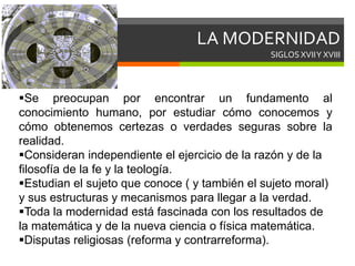 LA MODERNIDAD
SIGLOS XVIIY XVIII
Se preocupan por encontrar un fundamento al
conocimiento humano, por estudiar cómo conocemos y
cómo obtenemos certezas o verdades seguras sobre la
realidad.
Consideran independiente el ejercicio de la razón y de la
filosofía de la fe y la teología.
Estudian el sujeto que conoce ( y también el sujeto moral)
y sus estructuras y mecanismos para llegar a la verdad.
Toda la modernidad está fascinada con los resultados de
la matemática y de la nueva ciencia o física matemática.
Disputas religiosas (reforma y contrarreforma).
 