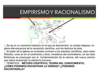 EMPIRISMOY RACIONALISMO
Se da en un momento histórico en el que se desmembra la unidad religiosa, en
plena efervescencia de la revolución científica, son los teóricos de ésta.
El poder de la Iglesia se mostraba contrario a los estudios científicos, pero estos
filósofos, unos en en el continente y otros, herederos del nominalismo, en las Islas
Británicas se preocupan por la fundamentación de la ciencia, del nuevo camino
que debía emprender la sabiduría humana.
TEMÁTICA: MÉTODO CIENTÍFICO, TEORÍA DEL CONOCIMIENTO,
¿CÓMO PODEMOS ENCONTRAR LA VERDAD? ¿PODEMOS
ENCONTRARLA?
 