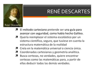 RENÉ DESCARTES
 El método cartesiano pretende ser una guía para
avanzar con seguridad, como había hecho Galileo.
 Quería reemplazar el sistema escolástico por un
sistema científico, seguro, que tuviese en cuenta la
estructura matemática de la realidad
 Creía en la matemática universal o ciencia única.
 Coordenadas cartesianas y geometría analítica.
 Busca certezas, no verdades, quiere encontrar
certezas como las matemáticas para, a partir de
ellas deducir todas las demás verdades.
 