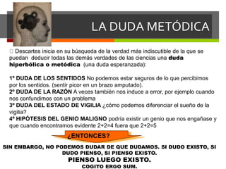 LA DUDA METÓDICA
Descartes inicia en su búsqueda de la verdad más indiscutible de la que se
puedan deducir todas las demás verdades de las ciencias una duda
hiperbólica o metódica (una duda esperanzada):
1º DUDA DE LOS SENTIDOS No podemos estar seguros de lo que percibimos
por los sentidos. (sentir picor en un brazo amputado).
2º DUDA DE LA RAZÓN A veces también nos induce a error, por ejemplo cuando
nos confundimos con un problema
3º DUDA DEL ESTADO DE VIGILIA ¿cómo podemos diferenciar el sueño de la
vigilia?
4º HIPÓTESIS DEL GENIO MALIGNO podría existir un genio que nos engañase y
que cuando encontramos evidente 2+2=4 fuera que 2+2=5
¿ENTONCES?
SIN EMBARGO, NO PODEMOS DUDAR DE QUE DUDAMOS. SI DUDO EXISTO, SI
DUDO PIENSO, SI PIENSO EXISTO.
PIENSO LUEGO EXISTO.
COGITO ERGO SUM.
 