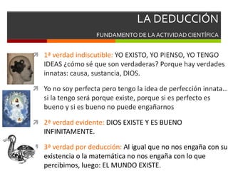 LA DEDUCCIÓN
FUNDAMENTO DE LAACTIVIDAD CIENTÍFICA
 1ª verdad indiscutible: YO EXISTO, YO PIENSO, YO TENGO
IDEAS ¿cómo sé que son verdaderas? Porque hay verdades
innatas: causa, sustancia, DIOS.
 Yo no soy perfecta pero tengo la idea de perfección innata…
si la tengo será porque existe, porque si es perfecto es
bueno y si es bueno no puede engañarnos
 2ª verdad evidente: DIOS EXISTE Y ES BUENO
INFINITAMENTE.
 3ª verdad por deducción: Al igual que no nos engaña con su
existencia o la matemática no nos engaña con lo que
percibimos, luego: EL MUNDO EXISTE.
 