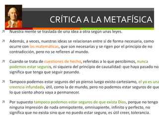 CRÍTICA A LA METAFÍSICA
 Nuestra mente se traslada de una idea a otra según unas leyes.
 Además, a veces, nuestras ideas se relacionan entre sí de forma necesaria, como
ocurre con las matemáticas, que son necesarias y se rigen por el principio de no
contradicción, pero no se refieren al mundo.
 Cuando se trata de cuestiones de hecho, referidas a lo que percibimos, nunca
podemos estar seguros, ni siquiera del principio de causalidad: que haya pasado no
significa que tenga que seguir pasando.
 Tampoco podemos estar seguros del yo pienso luego existo cartesiamo, el yo es una
creencia infundada, útil, como la de mundo, pero no podemos estar seguros de que
lo que siento ahora vaya a permanecer.
 Por supuesto tampoco podemos estar seguros de que exista Dios, porque no tengo
ninguna impresión de nada omnipotente, omnisapiente, infinito y perfecto, no
significa que no exista sino que no puedo estar seguro, es útil creer, tolerancia.
 