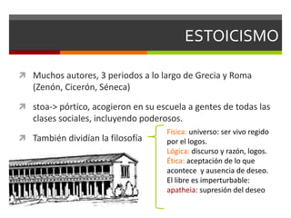 ESTOICISMO
 Muchos autores, 3 periodos a lo largo de Grecia y Roma
(Zenón, Cicerón, Séneca)
 stoa-> pórtico, acogieron en su escuela a gentes de todas las
clases sociales, incluyendo poderosos.
 También dividían la filosofía
Física: universo: ser vivo regido
por el logos.
Lógica: discurso y razón, logos.
Ética: aceptación de lo que
acontece y ausencia de deseo.
El libre es imperturbable:
apatheia: supresión del deseo
 