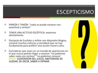 ESCEPTICISMO
 PIRRÓN Y TIMÓN: “nada se puede conocer con
exactitud y certeza”
 TENER UNA ACTITUD ESCÉPTICA: examinar
atentamente.
 Discípulo de Euclides y militar con Alejandro Magno,
conoció muchas culturas y consideró que no hay
fundamento para preferir una acción moral a otra.
 Consideran que viven en un mundo de apariencias en
el que nunca podrán llegar a conocer “no podemos
saber nada con certeza” “no podemos conocer”
EPOJÉ: SUSPENSIÓN DEL JUICIO, ABSTENERSE DE
JUZGAR, DE DECIR, SABER U OPINAR.
 