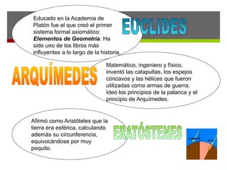 Educado en la Academia de
Platón fue el que creó el primer
sistema formal axiomático:
Elementos de Geometría. Ha
sido uno de los libros más
influyentes a lo largo de la historia.
Matemático, ingeniero y físico,
inventó las catapultas, los espejos
cóncavos y las hélices que fueron
utilizadas como armas de guerra.
Ideó los principios de la palanca y el
principio de Arquímedes.
Afirmó como Aristóteles que la
tierra era esférica, calculando
además su circunferencia,
equivocándose por muy
poquito.
 