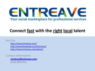 Connect fast with the rightlocal talent Web Site http://www.entreave.com/ http://www.facebook.com/Entreave/ http://www.entreave.com/about/ Contact Information vmohun@entreave.com (512) 695-6751 