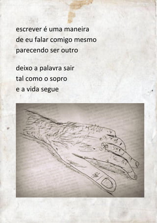 escrever é uma maneira 
de eu falar comigo mesmo 
parecendo ser outro 
deixo a palavra sair 
tal como o sopro 
e a vida segue.. 
 
