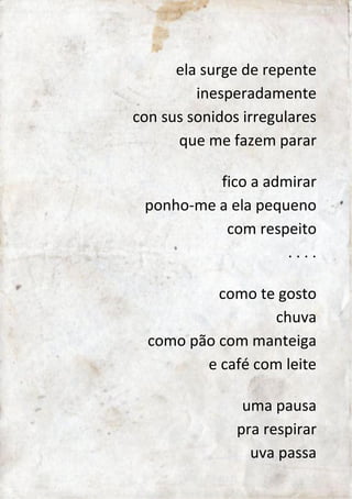 ela surge repentinamente 
con sus sonidos irregulares 
que me fazem parar 
fico a admirar 
ponho-me a ela pequeno 
com respeito 
. . . . 
como te gosto 
chuva 
como pão com manteiga 
e café com leite 
uma pausa 
pra respirar 
uva passa 
 