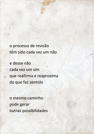 o processo de revisão 
têm sido cada vez um não 
e desse não 
cada vez um sim 
que reafirma e reaproxima 
do que faz sentido 
o mesmo caminho 
pode gerar 
outras possibilidades 
 
