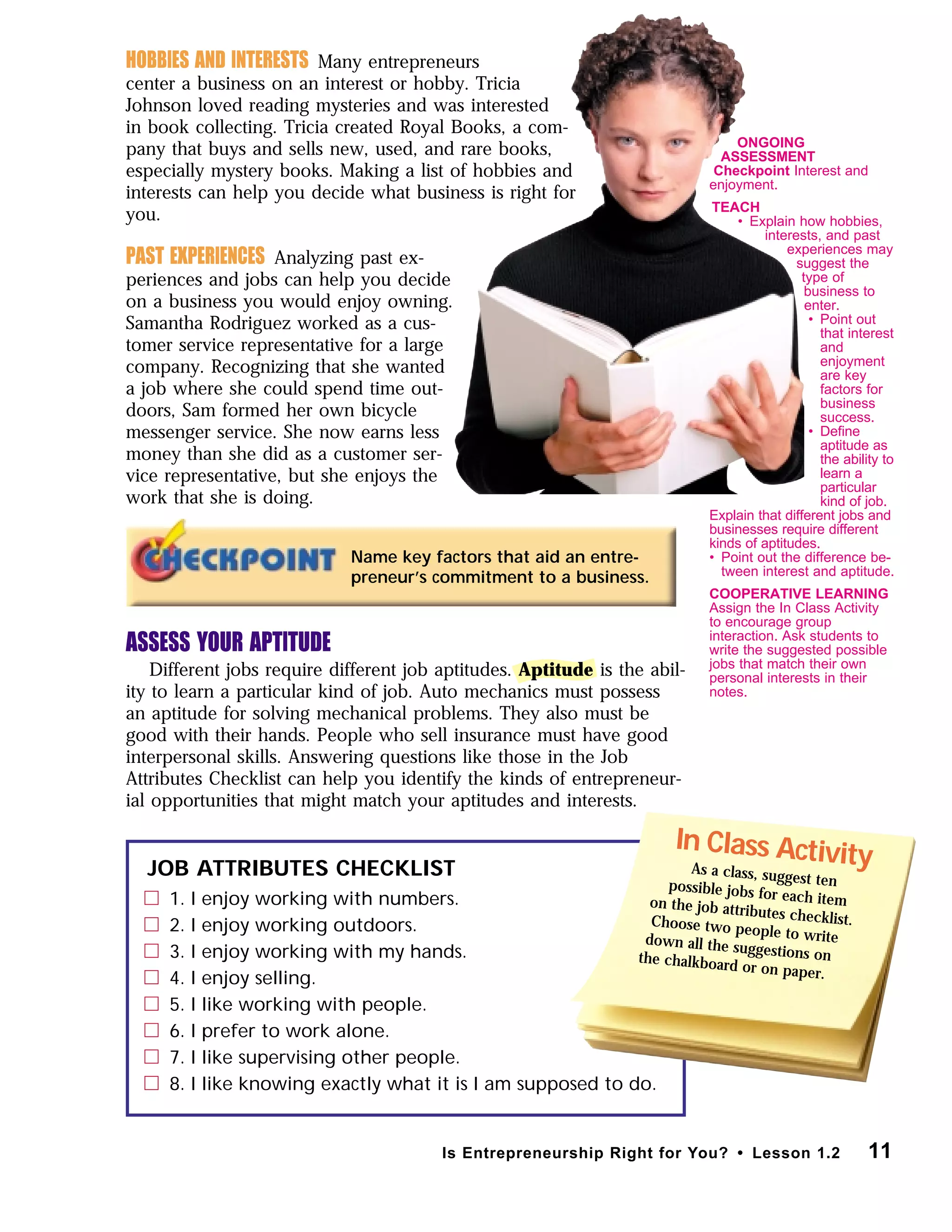 Name key factors that aid an entre-
preneur’s commitment to a business.
JOB ATTRIBUTES CHECKLIST
1. I enjoy working with numbers.
2. I enjoy working outdoors.
3. I enjoy working with my hands.
4. I enjoy selling.
5. I like working with people.
6. I prefer to work alone.
7. I like supervising other people.
8. I like knowing exactly what it is I am supposed to do.
In Class ActivityAs a class, suggest tenpossible jobs for each itemon the job attributes checklist.Choose two people to writedown all the suggestions onthe chalkboard or on paper.
11Is Entrepreneurship Right for You? • Lesson 1.2
HOBBIES AND INTERESTS Many entrepreneurs
center a business on an interest or hobby. Tricia
Johnson loved reading mysteries and was interested
in book collecting. Tricia created Royal Books, a com-
pany that buys and sells new, used, and rare books,
especially mystery books. Making a list of hobbies and
interests can help you decide what business is right for
you.
PAST EXPERIENCES Analyzing past ex-
periences and jobs can help you decide
on a business you would enjoy owning.
Samantha Rodriguez worked as a cus-
tomer service representative for a large
company. Recognizing that she wanted
a job where she could spend time out-
doors, Sam formed her own bicycle
messenger service. She now earns less
money than she did as a customer ser-
vice representative, but she enjoys the
work that she is doing.
ASSESS YOUR APTITUDE
Different jobs require different job aptitudes. Aptitude is the abil-
ity to learn a particular kind of job. Auto mechanics must possess
an aptitude for solving mechanical problems. They also must be
good with their hands. People who sell insurance must have good
interpersonal skills. Answering questions like those in the Job
Attributes Checklist can help you identify the kinds of entrepreneur-
ial opportunities that might match your aptitudes and interests.
ONGOING
ASSESSMENT
Checkpoint Interest and
enjoyment.
TEACH
• Explain how hobbies,
interests, and past
experiences may
suggest the
type of
business to
enter.
• Point out
that interest
and
enjoyment
are key
factors for
business
success.
• Deﬁne
aptitude as
the ability to
learn a
particular
kind of job.
Explain that different jobs and
businesses require different
kinds of aptitudes.
• Point out the difference be-
tween interest and aptitude.
COOPERATIVE LEARNING
Assign the In Class Activity
to encourage group
interaction. Ask students to
write the suggested possible
jobs that match their own
personal interests in their
notes.
 