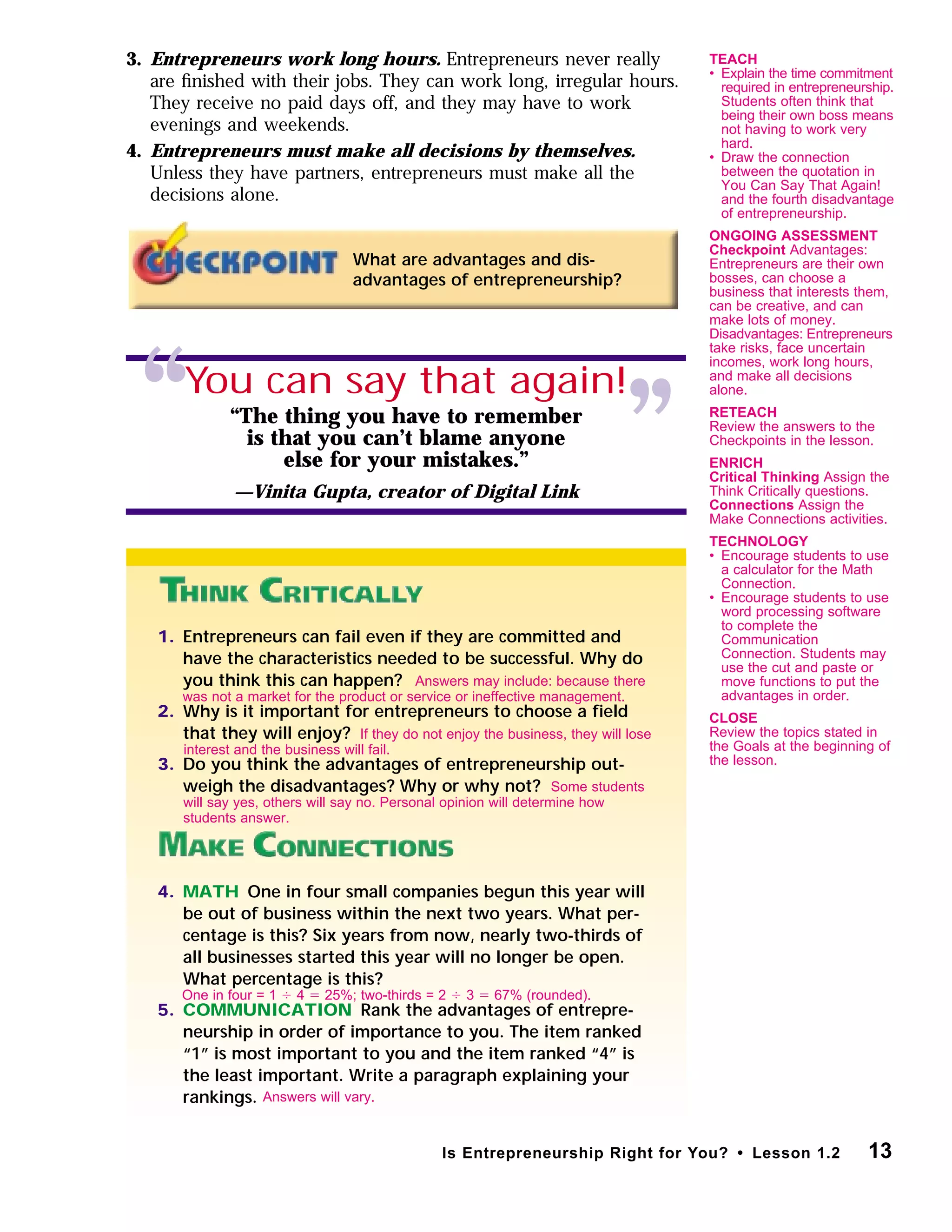 1. Entrepreneurs can fail even if they are committed and
have the characteristics needed to be successful. Why do
you think this can happen?
2. Why is it important for entrepreneurs to choose a ﬁeld
that they will enjoy?
3. Do you think the advantages of entrepreneurship out-
weigh the disadvantages? Why or why not?
4. MATH One in four small companies begun this year will
be out of business within the next two years. What per-
centage is this? Six years from now, nearly two-thirds of
all businesses started this year will no longer be open.
What percentage is this?
5. COMMUNICATION Rank the advantages of entrepre-
neurship in order of importance to you. The item ranked
“1” is most important to you and the item ranked “4” is
the least important. Write a paragraph explaining your
rankings.
3. Entrepreneurs work long hours. Entrepreneurs never really
are ﬁnished with their jobs. They can work long, irregular hours.
They receive no paid days off, and they may have to work
evenings and weekends.
4. Entrepreneurs must make all decisions by themselves.
Unless they have partners, entrepreneurs must make all the
decisions alone.
What are advantages and dis-
advantages of entrepreneurship?
13Is Entrepreneurship Right for You? • Lesson 1.2
“ ”
You can say that again!
“The thing you have to remember
is that you can’t blame anyone
else for your mistakes.”
—Vinita Gupta, creator of Digital Link
Answers will vary.
One in four = 1 Ϭ 4 ϭ 25%; two-thirds = 2 Ϭ 3 ϭ 67% (rounded).
Some students
will say yes, others will say no. Personal opinion will determine how
students answer.
If they do not enjoy the business, they will lose
interest and the business will fail.
Answers may include: because there
was not a market for the product or service or ineffective management.
TEACH
• Explain the time commitment
required in entrepreneurship.
Students often think that
being their own boss means
not having to work very
hard.
• Draw the connection
between the quotation in
You Can Say That Again!
and the fourth disadvantage
of entrepreneurship.
ONGOING ASSESSMENT
Checkpoint Advantages:
Entrepreneurs are their own
bosses, can choose a
business that interests them,
can be creative, and can
make lots of money.
Disadvantages: Entrepreneurs
take risks, face uncertain
incomes, work long hours,
and make all decisions
alone.
RETEACH
Review the answers to the
Checkpoints in the lesson.
ENRICH
Critical Thinking Assign the
Think Critically questions.
Connections Assign the
Make Connections activities.
TECHNOLOGY
• Encourage students to use
a calculator for the Math
Connection.
• Encourage students to use
word processing software
to complete the
Communication
Connection. Students may
use the cut and paste or
move functions to put the
advantages in order.
CLOSE
Review the topics stated in
the Goals at the beginning of
the lesson.
 