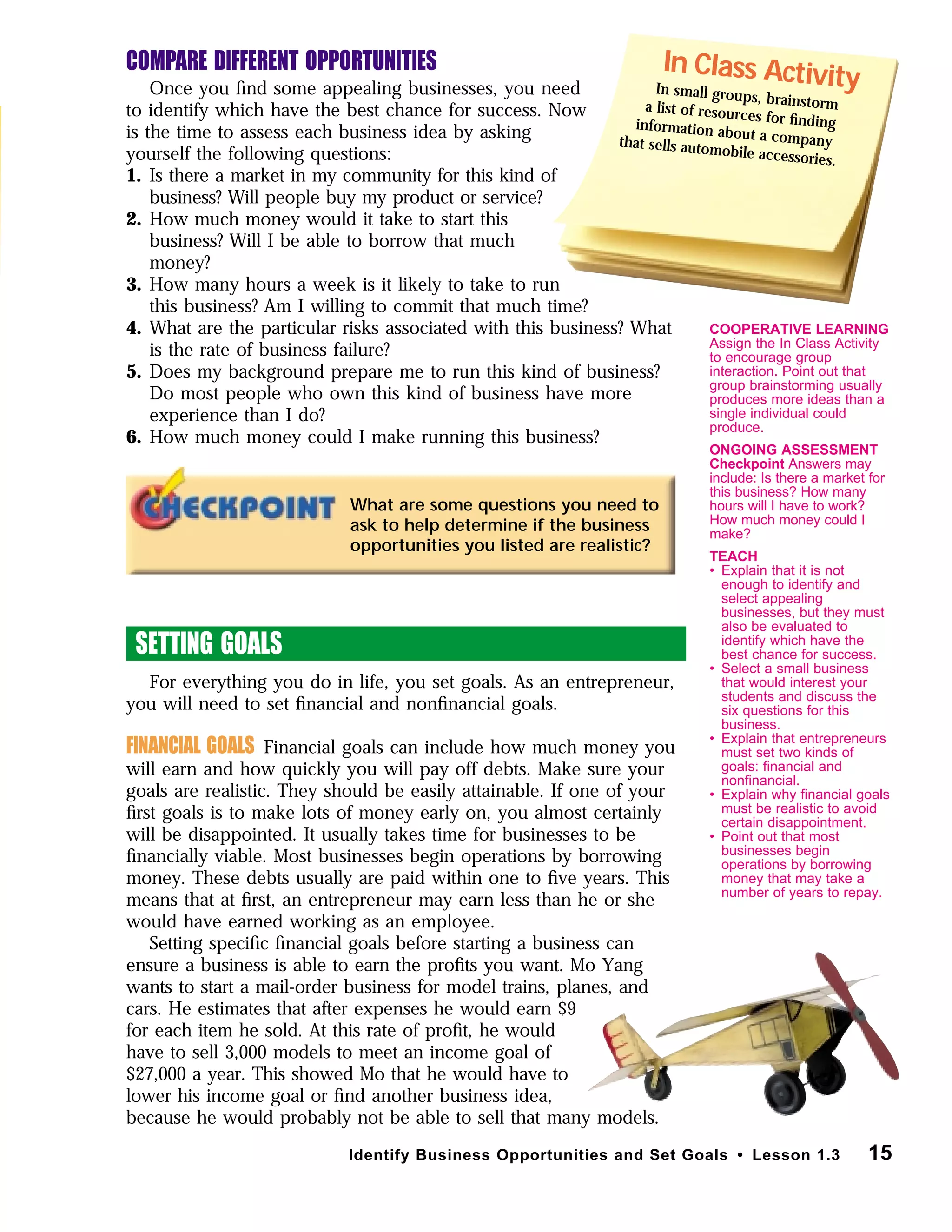 COMPARE DIFFERENT OPPORTUNITIES
Once you ﬁnd some appealing businesses, you need
to identify which have the best chance for success. Now
is the time to assess each business idea by asking
yourself the following questions:
1. Is there a market in my community for this kind of
business? Will people buy my product or service?
2. How much money would it take to start this
business? Will I be able to borrow that much
money?
3. How many hours a week is it likely to take to run
this business? Am I willing to commit that much time?
4. What are the particular risks associated with this business? What
is the rate of business failure?
5. Does my background prepare me to run this kind of business?
Do most people who own this kind of business have more
experience than I do?
6. How much money could I make running this business?
SETTING GOALS
For everything you do in life, you set goals. As an entrepreneur,
you will need to set ﬁnancial and nonﬁnancial goals.
FINANCIAL GOALS Financial goals can include how much money you
will earn and how quickly you will pay off debts. Make sure your
goals are realistic. They should be easily attainable. If one of your
ﬁrst goals is to make lots of money early on, you almost certainly
will be disappointed. It usually takes time for businesses to be
ﬁnancially viable. Most businesses begin operations by borrowing
money. These debts usually are paid within one to ﬁve years. This
means that at ﬁrst, an entrepreneur may earn less than he or she
would have earned working as an employee.
Setting speciﬁc ﬁnancial goals before starting a business can
ensure a business is able to earn the proﬁts you want. Mo Yang
wants to start a mail-order business for model trains, planes, and
cars. He estimates that after expenses he would earn $9
for each item he sold. At this rate of proﬁt, he would
have to sell 3,000 models to meet an income goal of
$27,000 a year. This showed Mo that he would have to
lower his income goal or ﬁnd another business idea,
because he would probably not be able to sell that many models.
15Identify Business Opportunities and Set Goals • Lesson 1.3
What are some questions you need to
ask to help determine if the business
opportunities you listed are realistic?
In Class ActivityIn small groups, brainstorma list of resources for ﬁndinginformation about a companythat sells automobile accessories.
COOPERATIVE LEARNING
Assign the In Class Activity
to encourage group
interaction. Point out that
group brainstorming usually
produces more ideas than a
single individual could
produce.
ONGOING ASSESSMENT
Checkpoint Answers may
include: Is there a market for
this business? How many
hours will I have to work?
How much money could I
make?
TEACH
• Explain that it is not
enough to identify and
select appealing
businesses, but they must
also be evaluated to
identify which have the
best chance for success.
• Select a small business
that would interest your
students and discuss the
six questions for this
business.
• Explain that entrepreneurs
must set two kinds of
goals: ﬁnancial and
nonﬁnancial.
• Explain why ﬁnancial goals
must be realistic to avoid
certain disappointment.
• Point out that most
businesses begin
operations by borrowing
money that may take a
number of years to repay.
 