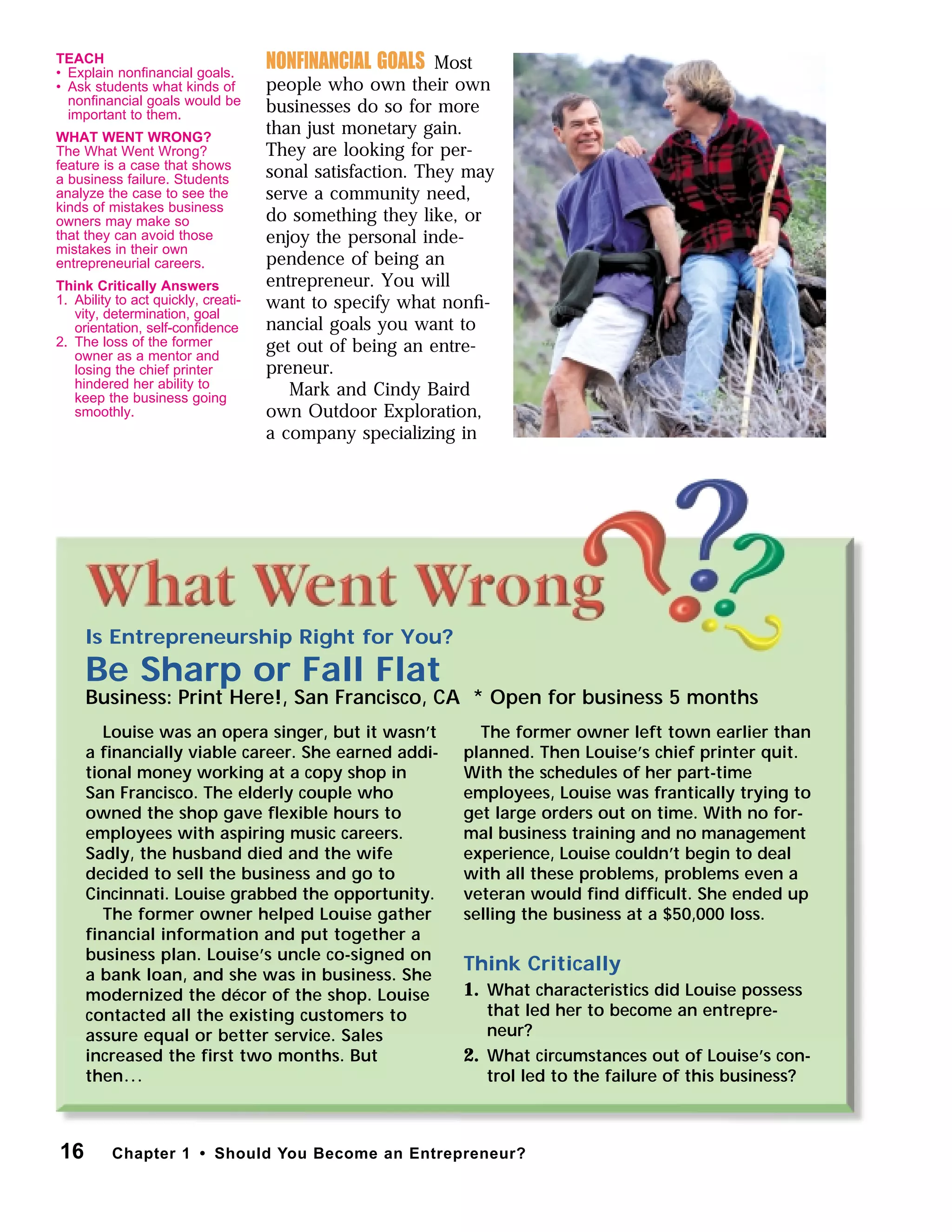 NONFINANCIAL GOALS Most
people who own their own
businesses do so for more
than just monetary gain.
They are looking for per-
sonal satisfaction. They may
serve a community need,
do something they like, or
enjoy the personal inde-
pendence of being an
entrepreneur. You will
want to specify what nonﬁ-
nancial goals you want to
get out of being an entre-
preneur.
Mark and Cindy Baird
own Outdoor Exploration,
a company specializing in
Is Entrepreneurship Right for You?
Be Sharp or Fall Flat
Business: Print Here!, San Francisco, CA * Open for business 5 months
Louise was an opera singer, but it wasn’t
a ﬁnancially viable career. She earned addi-
tional money working at a copy shop in
San Francisco. The elderly couple who
owned the shop gave ﬂexible hours to
employees with aspiring music careers.
Sadly, the husband died and the wife
decided to sell the business and go to
Cincinnati. Louise grabbed the opportunity.
The former owner helped Louise gather
financial information and put together a
business plan. Louise’s uncle co-signed on
a bank loan, and she was in business. She
modernized the décor of the shop. Louise
contacted all the existing customers to
assure equal or better service. Sales
increased the first two months. But
then...
The former owner left town earlier than
planned. Then Louise’s chief printer quit.
With the schedules of her part-time
employees, Louise was frantically trying to
get large orders out on time. With no for-
mal business training and no management
experience, Louise couldn’t begin to deal
with all these problems, problems even a
veteran would ﬁnd difﬁcult. She ended up
selling the business at a $50,000 loss.
Think Critically
1. What characteristics did Louise possess
that led her to become an entrepre-
neur?
2. What circumstances out of Louise’s con-
trol led to the failure of this business?
16 Chapter 1 • Should You Become an Entrepreneur?
TEACH
• Explain nonﬁnancial goals.
• Ask students what kinds of
nonﬁnancial goals would be
important to them.
WHAT WENT WRONG?
The What Went Wrong?
feature is a case that shows
a business failure. Students
analyze the case to see the
kinds of mistakes business
owners may make so
that they can avoid those
mistakes in their own
entrepreneurial careers.
Think Critically Answers
1. Ability to act quickly, creati-
vity, determination, goal
orientation, self-conﬁdence
2. The loss of the former
owner as a mentor and
losing the chief printer
hindered her ability to
keep the business going
smoothly.
 