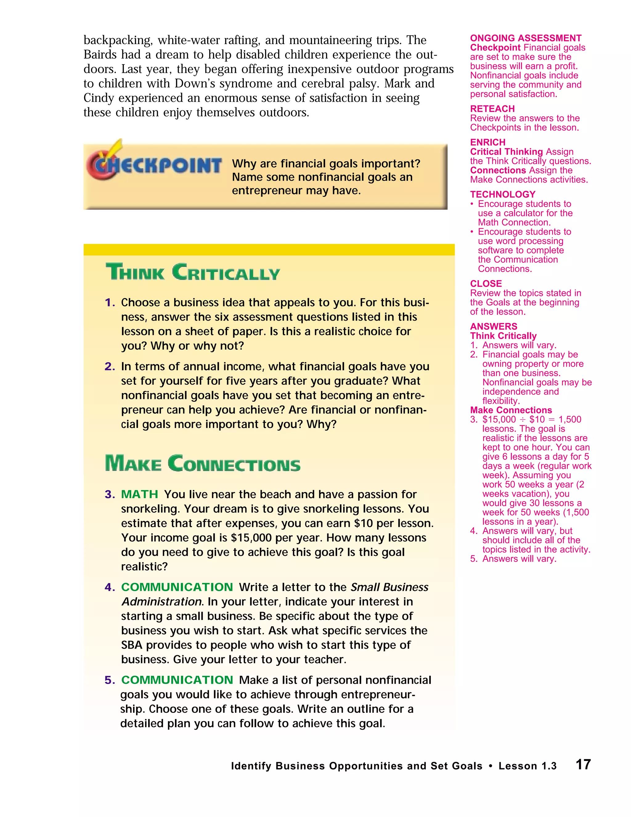 backpacking, white-water rafting, and mountaineering trips. The
Bairds had a dream to help disabled children experience the out-
doors. Last year, they began offering inexpensive outdoor programs
to children with Down’s syndrome and cerebral palsy. Mark and
Cindy experienced an enormous sense of satisfaction in seeing
these children enjoy themselves outdoors.
17Identify Business Opportunities and Set Goals • Lesson 1.3
Why are ﬁnancial goals important?
Name some nonﬁnancial goals an
entrepreneur may have.
1. Choose a business idea that appeals to you. For this busi-
ness, answer the six assessment questions listed in this
lesson on a sheet of paper. Is this a realistic choice for
you? Why or why not?
2. In terms of annual income, what ﬁnancial goals have you
set for yourself for ﬁve years after you graduate? What
nonﬁnancial goals have you set that becoming an entre-
preneur can help you achieve? Are ﬁnancial or nonﬁnan-
cial goals more important to you? Why?
3. MATH You live near the beach and have a passion for
snorkeling. Your dream is to give snorkeling lessons. You
estimate that after expenses, you can earn $10 per lesson.
Your income goal is $15,000 per year. How many lessons
do you need to give to achieve this goal? Is this goal
realistic?
4. COMMUNICATION Write a letter to the Small Business
Administration. In your letter, indicate your interest in
starting a small business. Be speciﬁc about the type of
business you wish to start. Ask what speciﬁc services the
SBA provides to people who wish to start this type of
business. Give your letter to your teacher.
5. COMMUNICATION Make a list of personal nonﬁnancial
goals you would like to achieve through entrepreneur-
ship. Choose one of these goals. Write an outline for a
detailed plan you can follow to achieve this goal.
ONGOING ASSESSMENT
Checkpoint Financial goals
are set to make sure the
business will earn a proﬁt.
Nonﬁnancial goals include
serving the community and
personal satisfaction.
RETEACH
Review the answers to the
Checkpoints in the lesson.
ENRICH
Critical Thinking Assign
the Think Critically questions.
Connections Assign the
Make Connections activities.
TECHNOLOGY
• Encourage students to
use a calculator for the
Math Connection.
• Encourage students to
use word processing
software to complete
the Communication
Connections.
CLOSE
Review the topics stated in
the Goals at the beginning
of the lesson.
ANSWERS
Think Critically
1. Answers will vary.
2. Financial goals may be
owning property or more
than one business.
Nonﬁnancial goals may be
independence and
ﬂexibility.
Make Connections
3. $15,000 Ϭ $10 ϭ 1,500
lessons. The goal is
realistic if the lessons are
kept to one hour. You can
give 6 lessons a day for 5
days a week (regular work
week). Assuming you
work 50 weeks a year (2
weeks vacation), you
would give 30 lessons a
week for 50 weeks (1,500
lessons in a year).
4. Answers will vary, but
should include all of the
topics listed in the activity.
5. Answers will vary.
 