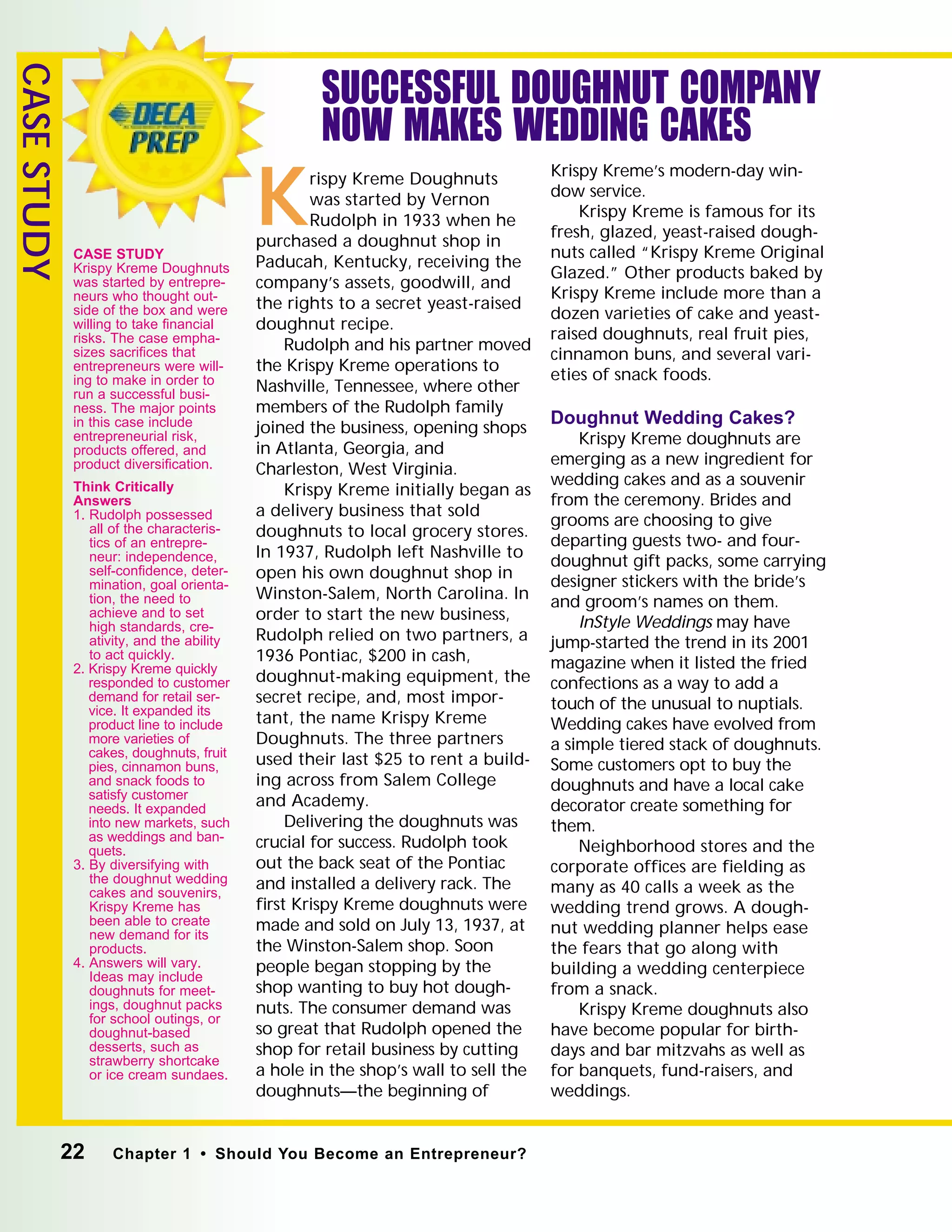 22 Chapter 1 • Should You Become an Entrepreneur?
CASESTUDY
SUCCESSFUL DOUGHNUT COMPANY
NOW MAKES WEDDING CAKES
Krispy Kreme Doughnuts
was started by Vernon
Rudolph in 1933 when he
purchased a doughnut shop in
Paducah, Kentucky, receiving the
company’s assets, goodwill, and
the rights to a secret yeast-raised
doughnut recipe.
Rudolph and his partner moved
the Krispy Kreme operations to
Nashville, Tennessee, where other
members of the Rudolph family
joined the business, opening shops
in Atlanta, Georgia, and
Charleston, West Virginia.
Krispy Kreme initially began as
a delivery business that sold
doughnuts to local grocery stores.
In 1937, Rudolph left Nashville to
open his own doughnut shop in
Winston-Salem, North Carolina. In
order to start the new business,
Rudolph relied on two partners, a
1936 Pontiac, $200 in cash,
doughnut-making equipment, the
secret recipe, and, most impor-
tant, the name Krispy Kreme
Doughnuts. The three partners
used their last $25 to rent a build-
ing across from Salem College
and Academy.
Delivering the doughnuts was
crucial for success. Rudolph took
out the back seat of the Pontiac
and installed a delivery rack. The
ﬁrst Krispy Kreme doughnuts were
made and sold on July 13, 1937, at
the Winston-Salem shop. Soon
people began stopping by the
shop wanting to buy hot dough-
nuts. The consumer demand was
so great that Rudolph opened the
shop for retail business by cutting
a hole in the shop’s wall to sell the
doughnuts—the beginning of
Krispy Kreme’s modern-day win-
dow service.
Krispy Kreme is famous for its
fresh, glazed, yeast-raised dough-
nuts called “Krispy Kreme Original
Glazed.” Other products baked by
Krispy Kreme include more than a
dozen varieties of cake and yeast-
raised doughnuts, real fruit pies,
cinnamon buns, and several vari-
eties of snack foods.
Doughnut Wedding Cakes?
Krispy Kreme doughnuts are
emerging as a new ingredient for
wedding cakes and as a souvenir
from the ceremony. Brides and
grooms are choosing to give
departing guests two- and four-
doughnut gift packs, some carrying
designer stickers with the bride’s
and groom’s names on them.
InStyle Weddings may have
jump-started the trend in its 2001
magazine when it listed the fried
confections as a way to add a
touch of the unusual to nuptials.
Wedding cakes have evolved from
a simple tiered stack of doughnuts.
Some customers opt to buy the
doughnuts and have a local cake
decorator create something for
them.
Neighborhood stores and the
corporate ofﬁces are ﬁelding as
many as 40 calls a week as the
wedding trend grows. A dough-
nut wedding planner helps ease
the fears that go along with
building a wedding centerpiece
from a snack.
Krispy Kreme doughnuts also
have become popular for birth-
days and bar mitzvahs as well as
for banquets, fund-raisers, and
weddings.
CASE STUDY
Krispy Kreme Doughnuts
was started by entrepre-
neurs who thought out-
side of the box and were
willing to take ﬁnancial
risks. The case empha-
sizes sacriﬁces that
entrepreneurs were will-
ing to make in order to
run a successful busi-
ness. The major points
in this case include
entrepreneurial risk,
products offered, and
product diversiﬁcation.
Think Critically
Answers
1. Rudolph possessed
all of the characteris-
tics of an entrepre-
neur: independence,
self-conﬁdence, deter-
mination, goal orienta-
tion, the need to
achieve and to set
high standards, cre-
ativity, and the ability
to act quickly.
2. Krispy Kreme quickly
responded to customer
demand for retail ser-
vice. It expanded its
product line to include
more varieties of
cakes, doughnuts, fruit
pies, cinnamon buns,
and snack foods to
satisfy customer
needs. It expanded
into new markets, such
as weddings and ban-
quets.
3. By diversifying with
the doughnut wedding
cakes and souvenirs,
Krispy Kreme has
been able to create
new demand for its
products.
4. Answers will vary.
Ideas may include
doughnuts for meet-
ings, doughnut packs
for school outings, or
doughnut-based
desserts, such as
strawberry shortcake
or ice cream sundaes.
 