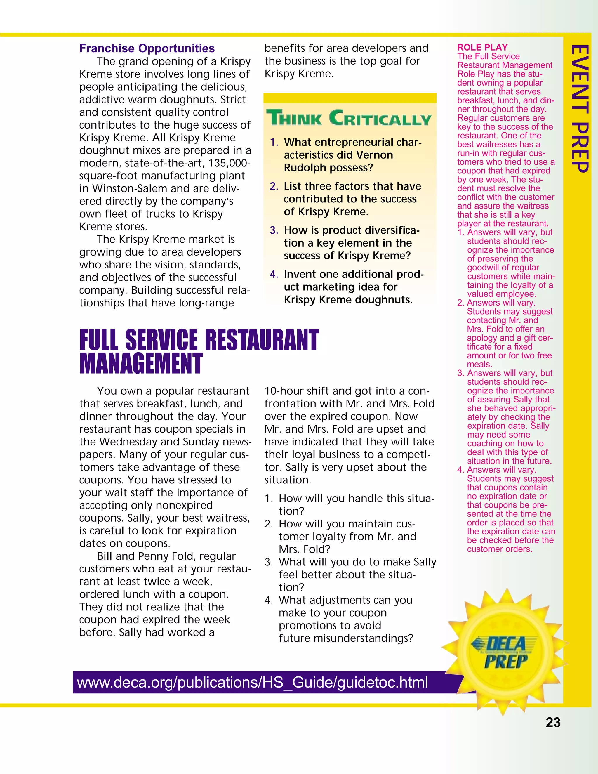 23
EVENTPREP
Franchise Opportunities
The grand opening of a Krispy
Kreme store involves long lines of
people anticipating the delicious,
addictive warm doughnuts. Strict
and consistent quality control
contributes to the huge success of
Krispy Kreme. All Krispy Kreme
doughnut mixes are prepared in a
modern, state-of-the-art, 135,000-
square-foot manufacturing plant
in Winston-Salem and are deliv-
ered directly by the company’s
own ﬂeet of trucks to Krispy
Kreme stores.
The Krispy Kreme market is
growing due to area developers
who share the vision, standards,
and objectives of the successful
company. Building successful rela-
tionships that have long-range
beneﬁts for area developers and
the business is the top goal for
Krispy Kreme.
www.deca.org/publications/HS_Guide/guidetoc.html
1. What entrepreneurial char-
acteristics did Vernon
Rudolph possess?
2. List three factors that have
contributed to the success
of Krispy Kreme.
3. How is product diversiﬁca-
tion a key element in the
success of Krispy Kreme?
4. Invent one additional prod-
uct marketing idea for
Krispy Kreme doughnuts.
ROLE PLAY
The Full Service
Restaurant Management
Role Play has the stu-
dent owning a popular
restaurant that serves
breakfast, lunch, and din-
ner throughout the day.
Regular customers are
key to the success of the
restaurant. One of the
best waitresses has a
run-in with regular cus-
tomers who tried to use a
coupon that had expired
by one week. The stu-
dent must resolve the
conﬂict with the customer
and assure the waitress
that she is still a key
player at the restaurant.
1. Answers will vary, but
students should rec-
ognize the importance
of preserving the
goodwill of regular
customers while main-
taining the loyalty of a
valued employee.
2. Answers will vary.
Students may suggest
contacting Mr. and
Mrs. Fold to offer an
apology and a gift cer-
tiﬁcate for a ﬁxed
amount or for two free
meals.
3. Answers will vary, but
students should rec-
ognize the importance
of assuring Sally that
she behaved appropri-
ately by checking the
expiration date. Sally
may need some
coaching on how to
deal with this type of
situation in the future.
4. Answers will vary.
Students may suggest
that coupons contain
no expiration date or
that coupons be pre-
sented at the time the
order is placed so that
the expiration date can
be checked before the
customer orders.
FULL SERVICE RESTAURANT
MANAGEMENT
You own a popular restaurant
that serves breakfast, lunch, and
dinner throughout the day. Your
restaurant has coupon specials in
the Wednesday and Sunday news-
papers. Many of your regular cus-
tomers take advantage of these
coupons. You have stressed to
your wait staff the importance of
accepting only nonexpired
coupons. Sally, your best waitress,
is careful to look for expiration
dates on coupons.
Bill and Penny Fold, regular
customers who eat at your restau-
rant at least twice a week,
ordered lunch with a coupon.
They did not realize that the
coupon had expired the week
before. Sally had worked a
10-hour shift and got into a con-
frontation with Mr. and Mrs. Fold
over the expired coupon. Now
Mr. and Mrs. Fold are upset and
have indicated that they will take
their loyal business to a competi-
tor. Sally is very upset about the
situation.
1. How will you handle this situa-
tion?
2. How will you maintain cus-
tomer loyalty from Mr. and
Mrs. Fold?
3. What will you do to make Sally
feel better about the situa-
tion?
4. What adjustments can you
make to your coupon
promotions to avoid
future misunderstandings?
 