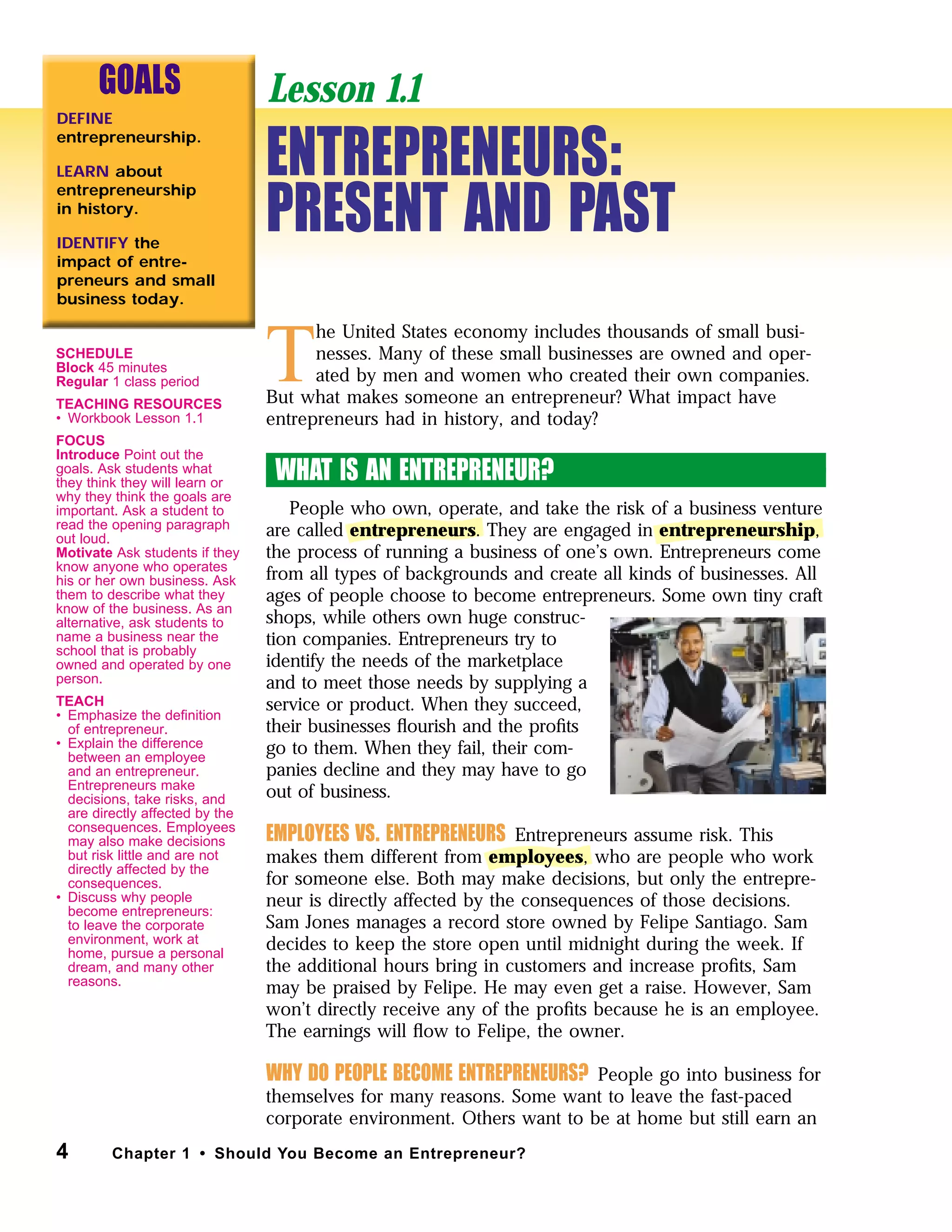 T
he United States economy includes thousands of small busi-
nesses. Many of these small businesses are owned and oper-
ated by men and women who created their own companies.
But what makes someone an entrepreneur? What impact have
entrepreneurs had in history, and today?
WHAT IS AN ENTREPRENEUR?
People who own, operate, and take the risk of a business venture
are called entrepreneurs. They are engaged in entrepreneurship,
the process of running a business of one’s own. Entrepreneurs come
from all types of backgrounds and create all kinds of businesses. All
ages of people choose to become entrepreneurs. Some own tiny craft
shops, while others own huge construc-
tion companies. Entrepreneurs try to
identify the needs of the marketplace
and to meet those needs by supplying a
service or product. When they succeed,
their businesses ﬂourish and the proﬁts
go to them. When they fail, their com-
panies decline and they may have to go
out of business.
EMPLOYEES VS. ENTREPRENEURS Entrepreneurs assume risk. This
makes them different from employees, who are people who work
for someone else. Both may make decisions, but only the entrepre-
neur is directly affected by the consequences of those decisions.
Sam Jones manages a record store owned by Felipe Santiago. Sam
decides to keep the store open until midnight during the week. If
the additional hours bring in customers and increase proﬁts, Sam
may be praised by Felipe. He may even get a raise. However, Sam
won’t directly receive any of the proﬁts because he is an employee.
The earnings will ﬂow to Felipe, the owner.
WHY DO PEOPLE BECOME ENTREPRENEURS? People go into business for
themselves for many reasons. Some want to leave the fast-paced
corporate environment. Others want to be at home but still earn an
4 Chapter 1 • Should You Become an Entrepreneur?
GOALS
DEFINE
entrepreneurship.
LEARN about
entrepreneurship
in history.
IDENTIFY the
impact of entre-
preneurs and small
business today.
ENTREPRENEURS:
PRESENT AND PAST
Lesson 1.1
SCHEDULE
Block 45 minutes
Regular 1 class period
TEACHING RESOURCES
• Workbook Lesson 1.1
FOCUS
Introduce Point out the
goals. Ask students what
they think they will learn or
why they think the goals are
important. Ask a student to
read the opening paragraph
out loud.
Motivate Ask students if they
know anyone who operates
his or her own business. Ask
them to describe what they
know of the business. As an
alternative, ask students to
name a business near the
school that is probably
owned and operated by one
person.
TEACH
• Emphasize the deﬁnition
of entrepreneur.
• Explain the difference
between an employee
and an entrepreneur.
Entrepreneurs make
decisions, take risks, and
are directly affected by the
consequences. Employees
may also make decisions
but risk little and are not
directly affected by the
consequences.
• Discuss why people
become entrepreneurs:
to leave the corporate
environment, work at
home, pursue a personal
dream, and many other
reasons.
 