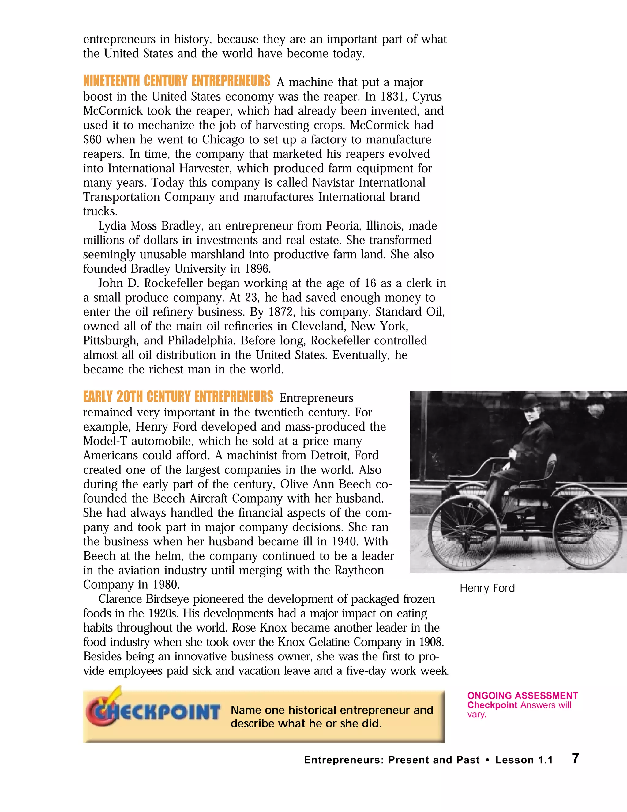 entrepreneurs in history, because they are an important part of what
the United States and the world have become today.
NINETEENTH CENTURY ENTREPRENEURS A machine that put a major
boost in the United States economy was the reaper. In 1831, Cyrus
McCormick took the reaper, which had already been invented, and
used it to mechanize the job of harvesting crops. McCormick had
$60 when he went to Chicago to set up a factory to manufacture
reapers. In time, the company that marketed his reapers evolved
into International Harvester, which produced farm equipment for
many years. Today this company is called Navistar International
Transportation Company and manufactures International brand
trucks.
Lydia Moss Bradley, an entrepreneur from Peoria, Illinois, made
millions of dollars in investments and real estate. She transformed
seemingly unusable marshland into productive farm land. She also
founded Bradley University in 1896.
John D. Rockefeller began working at the age of 16 as a clerk in
a small produce company. At 23, he had saved enough money to
enter the oil reﬁnery business. By 1872, his company, Standard Oil,
owned all of the main oil reﬁneries in Cleveland, New York,
Pittsburgh, and Philadelphia. Before long, Rockefeller controlled
almost all oil distribution in the United States. Eventually, he
became the richest man in the world.
EARLY 20TH CENTURY ENTREPRENEURS Entrepreneurs
remained very important in the twentieth century. For
example, Henry Ford developed and mass-produced the
Model-T automobile, which he sold at a price many
Americans could afford. A machinist from Detroit, Ford
created one of the largest companies in the world. Also
during the early part of the century, Olive Ann Beech co-
founded the Beech Aircraft Company with her husband.
She had always handled the ﬁnancial aspects of the com-
pany and took part in major company decisions. She ran
the business when her husband became ill in 1940. With
Beech at the helm, the company continued to be a leader
in the aviation industry until merging with the Raytheon
Company in 1980.
Clarence Birdseye pioneered the development of packaged frozen
foods in the 1920s. His developments had a major impact on eating
habits throughout the world. Rose Knox became another leader in the
food industry when she took over the Knox Gelatine Company in 1908.
Besides being an innovative business owner, she was the ﬁrst to pro-
vide employees paid sick and vacation leave and a ﬁve-day work week.
7Entrepreneurs: Present and Past • Lesson 1.1
Name one historical entrepreneur and
describe what he or she did.
Henry Ford
ONGOING ASSESSMENT
Checkpoint Answers will
vary.
 