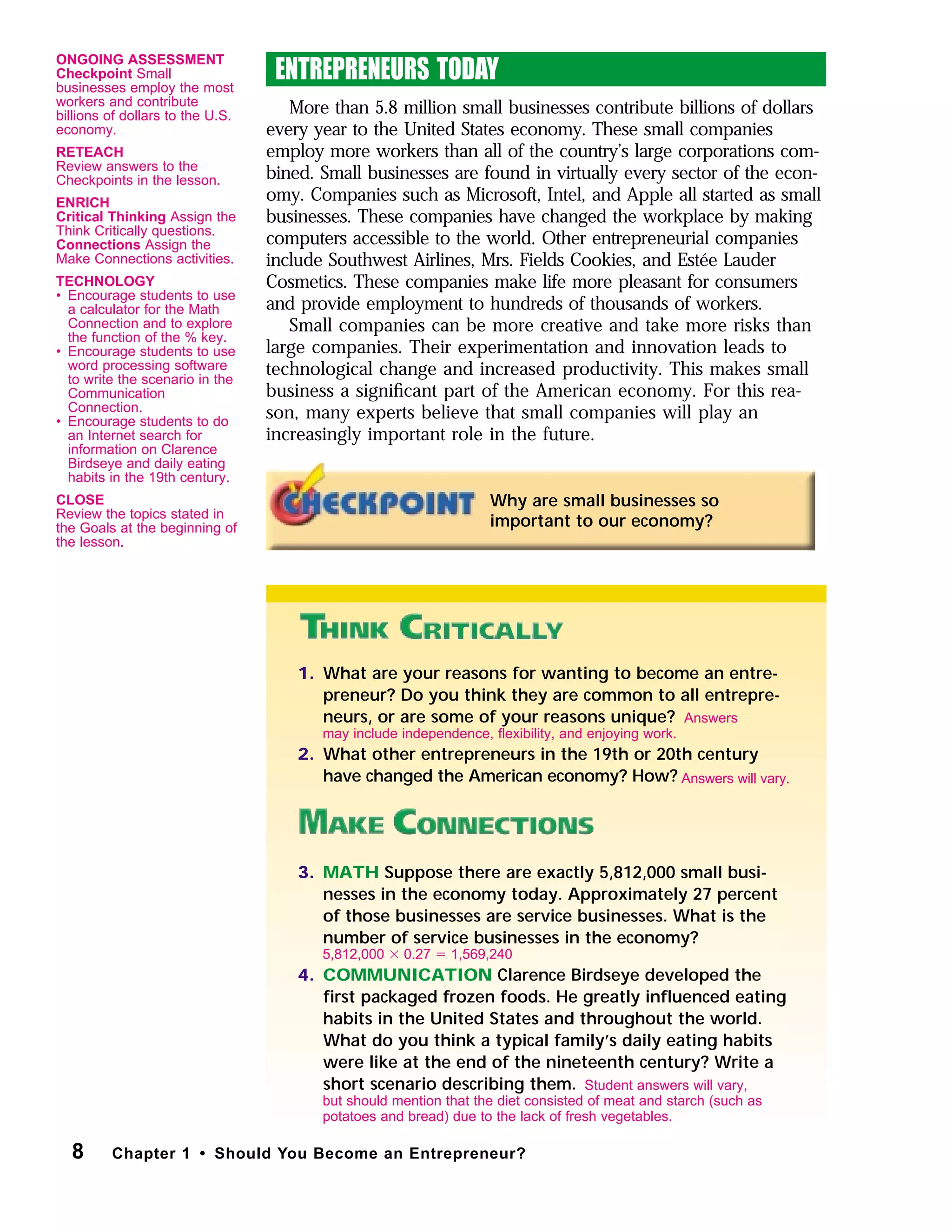 ENTREPRENEURS TODAY
More than 5.8 million small businesses contribute billions of dollars
every year to the United States economy. These small companies
employ more workers than all of the country’s large corporations com-
bined. Small businesses are found in virtually every sector of the econ-
omy. Companies such as Microsoft, Intel, and Apple all started as small
businesses. These companies have changed the workplace by making
computers accessible to the world. Other entrepreneurial companies
include Southwest Airlines, Mrs. Fields Cookies, and Estée Lauder
Cosmetics. These companies make life more pleasant for consumers
and provide employment to hundreds of thousands of workers.
Small companies can be more creative and take more risks than
large companies. Their experimentation and innovation leads to
technological change and increased productivity. This makes small
business a signiﬁcant part of the American economy. For this rea-
son, many experts believe that small companies will play an
increasingly important role in the future.
8 Chapter 1 • Should You Become an Entrepreneur?
Why are small businesses so
important to our economy?
1. What are your reasons for wanting to become an entre-
preneur? Do you think they are common to all entrepre-
neurs, or are some of your reasons unique?
2. What other entrepreneurs in the 19th or 20th century
have changed the American economy? How?
3. MATH Suppose there are exactly 5,812,000 small busi-
nesses in the economy today. Approximately 27 percent
of those businesses are service businesses. What is the
number of service businesses in the economy?
4. COMMUNICATION Clarence Birdseye developed the
ﬁrst packaged frozen foods. He greatly inﬂuenced eating
habits in the United States and throughout the world.
What do you think a typical family’s daily eating habits
were like at the end of the nineteenth century? Write a
short scenario describing them.
Answers
may include independence, ﬂexibility, and enjoying work.
5,812,000 ϫ 0.27 ϭ 1,569,240
Student answers will vary,
but should mention that the diet consisted of meat and starch (such as
potatoes and bread) due to the lack of fresh vegetables.
Answers will vary.
ONGOING ASSESSMENT
Checkpoint Small
businesses employ the most
workers and contribute
billions of dollars to the U.S.
economy.
RETEACH
Review answers to the
Checkpoints in the lesson.
ENRICH
Critical Thinking Assign the
Think Critically questions.
Connections Assign the
Make Connections activities.
TECHNOLOGY
• Encourage students to use
a calculator for the Math
Connection and to explore
the function of the % key.
• Encourage students to use
word processing software
to write the scenario in the
Communication
Connection.
• Encourage students to do
an Internet search for
information on Clarence
Birdseye and daily eating
habits in the 19th century.
CLOSE
Review the topics stated in
the Goals at the beginning of
the lesson.
 