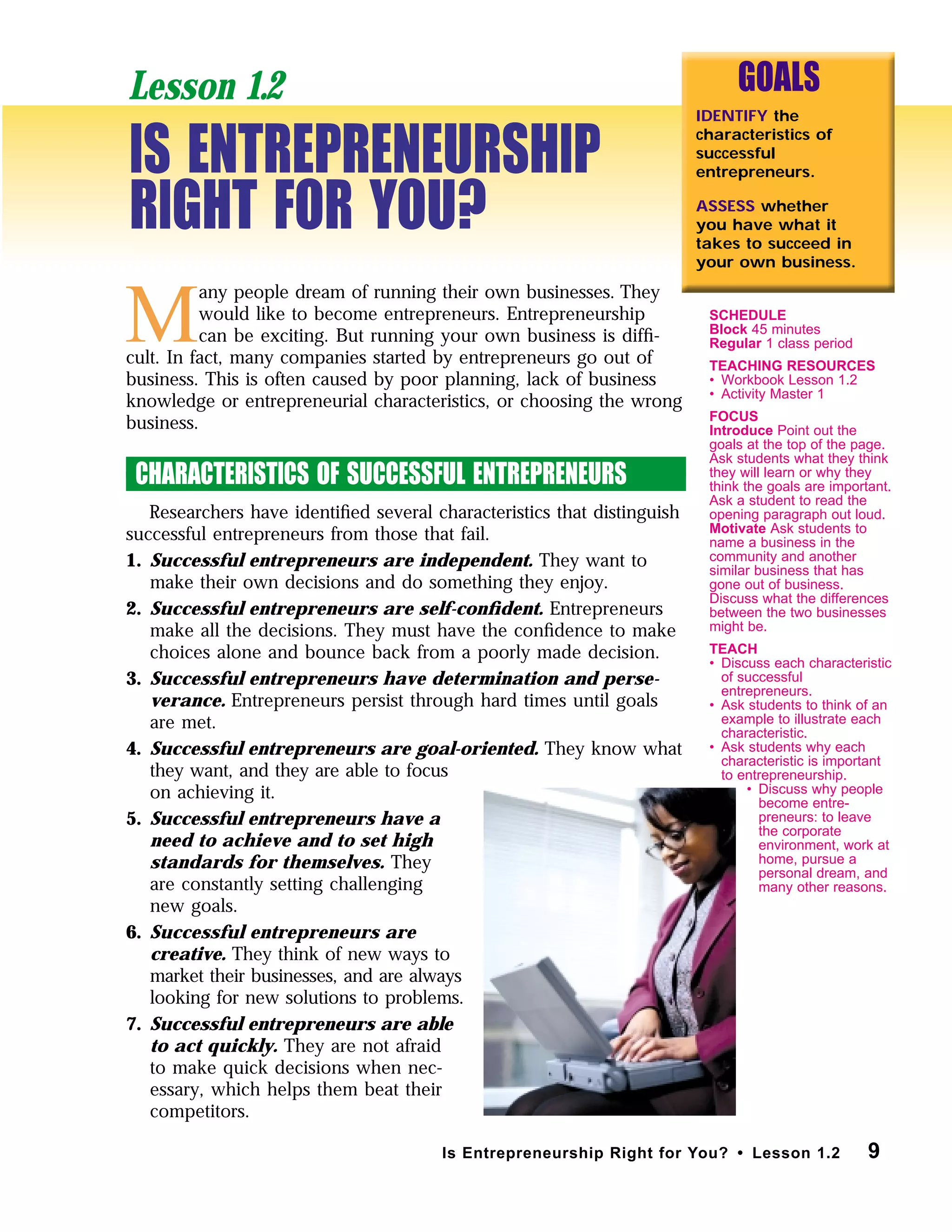 9Is Entrepreneurship Right for You? • Lesson 1.2
M
any people dream of running their own businesses. They
would like to become entrepreneurs. Entrepreneurship
can be exciting. But running your own business is difﬁ-
cult. In fact, many companies started by entrepreneurs go out of
business. This is often caused by poor planning, lack of business
knowledge or entrepreneurial characteristics, or choosing the wrong
business.
CHARACTERISTICS OF SUCCESSFUL ENTREPRENEURS
Researchers have identiﬁed several characteristics that distinguish
successful entrepreneurs from those that fail.
1. Successful entrepreneurs are independent. They want to
make their own decisions and do something they enjoy.
2. Successful entrepreneurs are self-conﬁdent. Entrepreneurs
make all the decisions. They must have the conﬁdence to make
choices alone and bounce back from a poorly made decision.
3. Successful entrepreneurs have determination and perse-
verance. Entrepreneurs persist through hard times until goals
are met.
4. Successful entrepreneurs are goal-oriented. They know what
they want, and they are able to focus
on achieving it.
5. Successful entrepreneurs have a
need to achieve and to set high
standards for themselves. They
are constantly setting challenging
new goals.
6. Successful entrepreneurs are
creative. They think of new ways to
market their businesses, and are always
looking for new solutions to problems.
7. Successful entrepreneurs are able
to act quickly. They are not afraid
to make quick decisions when nec-
essary, which helps them beat their
competitors.
GOALS
IDENTIFY the
characteristics of
successful
entrepreneurs.
ASSESS whether
you have what it
takes to succeed in
your own business.
IS ENTREPRENEURSHIP
RIGHT FOR YOU?
Lesson 1.2
SCHEDULE
Block 45 minutes
Regular 1 class period
TEACHING RESOURCES
• Workbook Lesson 1.2
• Activity Master 1
FOCUS
Introduce Point out the
goals at the top of the page.
Ask students what they think
they will learn or why they
think the goals are important.
Ask a student to read the
opening paragraph out loud.
Motivate Ask students to
name a business in the
community and another
similar business that has
gone out of business.
Discuss what the differences
between the two businesses
might be.
TEACH
• Discuss each characteristic
of successful
entrepreneurs.
• Ask students to think of an
example to illustrate each
characteristic.
• Ask students why each
characteristic is important
to entrepreneurship.
• Discuss why people
become entre-
preneurs: to leave
the corporate
environment, work at
home, pursue a
personal dream, and
many other reasons.
 