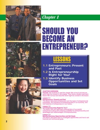 22
Chapter 1
SHOULD YOU
BECOME AN
ENTREPRENEUR?
1.1 Entrepreneurs: Present
and Past
1.2 Is Entrepreneurship
Right for You?
1.3 Identify Business
Opportunities and Set
Goals
LESSONS
CHAPTER OVERVIEW
Preview Ask students to read the chapter title out loud and discuss
what might be covered in the chapter. Then have a student read each
lesson title out loud and describe what might be covered in the lesson.
Lesson 1.1
Entrepreneurs: Present and Past
This lesson describes entrepreneurs and the types of entrepreneurial
businesses, the importance of entrepreneurship in our economy, and
brief sketches of entrepreneurs in our history.
Lesson 1.2
Is Entrepreneurship Right for You?
This lesson lists and describes characteristics of successful
entrepreneurs along with analyzing suitability for entrepreneurship and
advantages and disadvantages of entrepreneurship.
Lesson 1.3
Identify Business Opportunities and Set Goals
This lesson describes ways to investigate opportunities and how to set
ﬁnancial and nonﬁnancial goals.
 