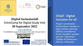 DI4all - Digital
inclusion for all
Project coordinator:
Ossiannilsson Quality in
Open Online Learning
(QOOL) Consultancy
(Lund, Sweden), project
partner: Lithuanian
College of Democracy
(Vilnius, Lithuania)
Digital Inclusion4all
EntreComp for Digital Study Visit
20 September 2022
www.di4all.eu
The ERASMUS+ program of European Union, KA2, Kontract 2021-2-
SE01-KA210-SCH-000050728
 