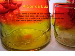 A Cor da LuzA cor define o mundo em que vivemos. Normalmente vemos primeiro a cor e só depois as formas. Dizemos que um objecto é colorido em função da cor que reflecte quando iluminado.