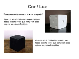 Cor / LuzE o que acontece com o branco e o preto? Quando a luz incide num objecto branco, todas as sete cores que compõem cada raio de luz, são reflectidas. Quando a luz incide num objecto preto, todas as sete cores que compõem cada raio de luz, são absorvidas.