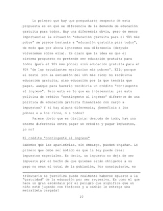 Lo primero que hay que preguntarse respecto de esta
propuesta es en qué se diferencia de la demanda de educación
gratuita para todos. Hay una diferencia obvia, pero de menor
importancia: la situación “educación gratuita para el 90% más
pobre” se parece bastante a “educación gratuita para todos”,
de modo que por ahora ignoremos esa diferencia (después
volveremos sobre ella). Es claro que la idea es que el
sistema propuesto no pretende ser educación gratuita para
todos (para el 90% más pobre) sino educación gratuita para el
60% “de los estudiantes meritorios más pobres”. Ello porque
el resto (con la exclusión del 10% más rico) no recibiría
educación gratuita, sino educación por la que tendría que
pagar, aunque para hacerlo recibiría un crédito “contingente
al ingreso”. Pero esto es lo que es interesante: ¿es esta
política de crédito “contingente al ingreso” diferente de una
política de educación gratuita financiado con cargo a
impuestos? Y si hay alguna diferencia, ¿beneficia a los
pobres o a los ricos, o a todos?
    Parece obvio que es distinta: después de todo, hay una
enorme diferencia entre pagar un crédito y pagar impuestos,
¿o no?

El crédito “contingente al ingreso”

Sabemos que las apariencias, sin embargo, pueden engañar. Lo
primero que debe ser notado es que la ley puede crear
impuestos especiales. Es decir, un impuesto no deja de ser
impuesto por el hecho de que quienes están obligados a su
pago no sean el total de la población. Por consiguiente, es

tributario se justifica puede realmente haberse opuesto a la
“gratuidad” de la educación por ser regresiva. Es como el que
hace un gran escándalo por el peligro que significa que un
niño esté jugando con fósforos y a cambio le entrega una
metralleta cargada!
                             10
 