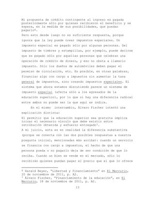 Mi propuesta de crédito contingente al ingreso es pagada
posteriormente sólo por quienes recibieron el beneficio y se
espera, en la medida de sus posibilidades, que puedan
pagarlo6.
Pero esto desde luego no es suficiente respuesta, porque
ignora que la ley puede crear impuestos especiales. Un
impuesto especial es pagado sólo por algunas personas. Del
impuesto de timbres y estampillas, por ejemplo, puede decirse
que es pagado sólo por aquellas personas que celebran una
operación de crédito de dinero, y eso no obsta a llamarlo
impuesto. Sólo los dueños de automóviles deben pagar el
permiso de circulación, etc. Es posible, en otras palabras,
financiar algo con cargo a impuestos sin aumentar la tasa
general de impuestos, sino creando impuestos especiales. El
sistema que ahora estamos discutiendo parece un sistema de
impuesto especial (afecta sólo a los egresados de la
educación superior), por lo que si hay una diferencia radical
entre ambos no puede ser la que aquí se indica.
     En el mismo   intercambio, Álvaro Fischer intentó una
explicación distinta:
El permitir que la educación superior sea gratuita implica
trizar el necesario vínculo que debe existir entre
retribución obtenida y esfuerzo entregado7.
A mi juicio, esta es en realidad la diferencia substantiva
(porque se conecta con las dos posibles respuestas a nuestra
pregunta inicial, mencionadas más arriba): cuando un servicio
se financia con cargo a impuestos, el hecho de que una
persona pueda o no pagarlo deja de ser condición de que lo
reciba. Cuando un bien se vende en el mercado, sólo lo
recibirán quienes puedan pagar el precio que el que lo ofrece


6 Harald Beyer, “Libertad y financiamiento” en El Mercurio,
20 de noviembre de 2011, p. A2.
7 Álvaro Fischer, “Financiamiento de la educación”, en El
Mercurio, 18 de noviembre de 2011, p. A2.
                              13
 