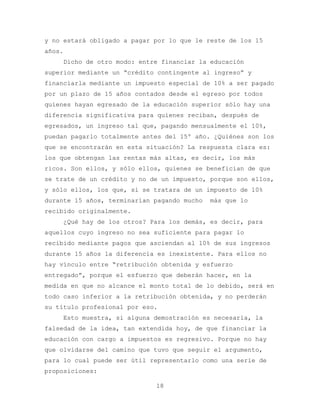 y no estará obligado a pagar por lo que le reste de los 15
años.
    Dicho de otro modo: entre financiar la educación
superior mediante un “crédito contingente al ingreso” y
financiarla mediante un impuesto especial de 10% a ser pagado
por un plazo de 15 años contados desde el egreso por todos
quienes hayan egresado de la educación superior sólo hay una
diferencia significativa para quienes reciban, después de
egresados, un ingreso tal que, pagando mensualmente el 10%,
puedan pagarlo totalmente antes del 15º año. ¿Quiénes son los
que se encontrarán en esta situación? La respuesta clara es:
los que obtengan las rentas más altas, es decir, los más
ricos. Son ellos, y sólo ellos, quienes se benefician de que
se trate de un crédito y no de un impuesto, porque son ellos,
y sólo ellos, los que, si se tratara de un impuesto de 10%
durante 15 años, terminarían pagando mucho   más que lo
recibido originalmente.
    ¿Qué hay de los otros? Para los demás, es decir, para
aquellos cuyo ingreso no sea suficiente para pagar lo
recibido mediante pagos que asciendan al 10% de sus ingresos
durante 15 años la diferencia es inexistente. Para ellos no
hay vínculo entre “retribución obtenida y esfuerzo
entregado”, porque el esfuerzo que deberán hacer, en la
medida en que no alcance el monto total de lo debido, será en
todo caso inferior a la retribución obtenida, y no perderán
su título profesional por eso.
    Esto muestra, si alguna demostración es necesaria, la
falsedad de la idea, tan extendida hoy, de que financiar la
educación con cargo a impuestos es regresivo. Porque no hay
que olvidarse del camino que tuvo que seguir el argumento,
para lo cual puede ser útil representarlo como una serie de
proposiciones:

                             18
 