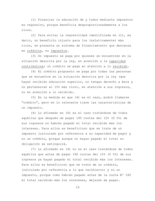 (1) Financiar la educación de y todos mediante impuestos
es regresivo, porque beneficia desproporcionadamente a los
ricos.
    (2) Para evitar la regresividad identificada en (1), es
decir, un beneficio injusto para los (relativamente) más
ricos, se presenta un sistema de financiamiento que descansa
en créditos, no impuestos.
    (3) Un impuesto se paga por quienes se encuentren en la
situación descrita por la ley, en atención a la capacidad
contributiva; un crédito se paga en atención a lo recibido.
    (4) El crédito propuesto se paga por todas las personas
que se encuentre en la situación descrita por la ley (que
hayan recibido educación superior, no tengan derecho a beca y
no pertenezcan al 10% más rico), en atención a sus ingresos,
no en atención a lo recibido.
    (5) En la medida en que (4) es el caso, podrá llamarse
“crédito”, pero en lo relevante tiene las características de
un impuesto.
    (6) Lo afirmado en (4) es el caso tratándose de todos
aquéllos que después de pagar 180 cuotas del 10% (0 5%) de
sus ingresos no habrán pagado el total recibido más los
intereses. Para ellos es beneficioso que se trate de un
impuesto (calculado por referencia a su capacidad de pago) y
no un crédito, porque aunque no hayan pagado el total su
obligación se extinguirá.
    (7) Lo afirmado en (4) no es el caso tratándose de todos
aquéllos que antes de pagar 180 cuotas del 10% (0 5%) de sus
ingresos ya hayan pagado el total recibido más los intereses.
Para ellos es beneficioso que se trate de un crédito,
(calculado por referencia a lo que recibieron) y no un
impuesto, porque como habrán pagado antes de la cuota Nº 180
el total recibido más los intereses, dejarán de pagar.

                                19
 