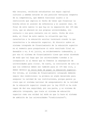 más recursos, recibirán estudiantes con mayor capital
cultural y además estarán en una posición ventajosa respecto
de su competencia, que deberá funcionar sujeto a la
restricción que implica el hecho de tener que financiar la
brecha entre el arancel de referencia y el arancel real. Al
final de este camino lo que hay es la separación del 10% más
rico, que se educará en sus propias universidades, sin
contacto o con poco contacto con el resto. Dicho de otro
modo, al final de este camino la situación que hoy
caracteriza a la educación escolar terminará siendo la que
caracteriza a la educación superior. Al discutir sobre un
sistema integrado de financiamiento de la educación superior
es el momento para preguntarse si este resultado final es
deseable o no. A mi juicio, es evidentemente indeseable, y
por eso el sistema de financiamiento tiene que estar diseñado
de modo que tal haga que las universidades tiendan a la
integración (o al menos que no fomente la segregación de
universidades para ricos). De nuevo, la conclusión de esto es
que los créditos deben ser también para el 10% más rico, y
deben devenir el único modo de pagar la educación superior.
Por último, al sistema de financiamiento integrado deberán
seguir dos condiciones: la primera es algún mecanismo para
asegurar la calidad de las instituciones, porque parece ya
claro que el sistema nacional de aseguramiento de la calidad
de la educación superior creado por la ley 20129 no ha sido
capaz de dar esa seguridad, por una parte, y un sistema de
admisión integrado, que trate al sistema de educación
superior como una unidad (al modo en que lo hace el sistema
de admisión de las universidades “tradicionales”).




                             23
 
