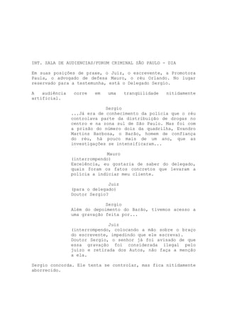 CAPITULO 01



INT. SALA DE AUDIENCIAS/FORUM CRIMINAL SÃO PAULO - DIA

Em suas posições de praxe, o Juiz, o escrevente, a Promotora
Paula, o advogado de defesa Mauro, o réu Orlando. No lugar
reservado para a testemunha, está o Delegado Sergio.

A   audiência    corre   em   uma    tranqüilidade   nitidamente
artificial.

                             Sergio
                ...Já era de conhecimento da polícia que o réu
                controlava parte da distribuição de drogas no
                centro e na zona sul de São Paulo. Mas foi com
                a prisão do número dois da quadrilha, Evandro
                Martins Barbosa, o Barão, homem de confiança
                do réu, há pouco mais de um ano, que as
                investigações se intensificaram...

                             Mauro
                (interrompendo)
                Excelência, eu gostaria de saber do delegado,
                quais foram os fatos concretos que levaram a
                polícia a indiciar meu cliente.

                              Juiz
                (para o delegado)
                Doutor Sergio?

                             Sergio
                Além do depoimento do Barão, tivemos acesso a
                uma gravação feita por...

                              Juiz
                (interrompendo, colocando a mão sobre o braço
                do escrevente, impedindo que ele escreva).
                Doutor Sergio, o senhor já foi avisado de que
                essa gravação foi considerada ilegal pelo
                juízo e retirada dos Autos, não faça a menção
                a ela.

Sergio concorda. Ele tenta se controlar, mas fica nitidamente
aborrecido.
 
