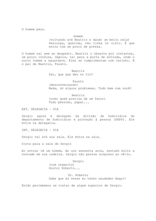 O homem pára.

                             Homem
                (voltando até Beatriz e dando um beijo nela)
                Desculpa, querida, não tinha te visto. É que
                estou com um pouco de pressa.

O homem sai sem se despedir. Beatriz o observa por instantes,
um pouco confusa. Depois, vai para a porta de entrada, onde o
outro homem a aguardava. Eles se cumprimentam com carinho. É
o pai de Beatriz, Fausto.

                            Beatriz
                Pai, que que deu no tio?

                             Fausto
                (desconversando)
                Nada, só alguns problemas. Tudo bem com você?

                            Beatriz
                (como quem precisa de um favor)
                Tudo péssimo, papai...

EXT. DELEGACIA – DIA

Sergio agora é delegado da divisão de homicídios do
departamento de homicídios e proteção à pessoa (DHPP). Ele
entra na delegacia.

INT. DELEGACIA – DIA

Sergio vai até sua sala. Ele entra na sala.

Corta para a sala de Sergio

Ao entrar vê um homem, de uns sessenta anos, sentado muito a
vontade em sua cadeira. Sergio não parece surpreso ao vê-lo.

                             Sergio
                (com respeito)
                Doutor Roberto...

                          Dr. Roberto
                Sabe que às vezes eu tenho saudades daqui?

Então percebemos se tratar de algum superior de Sergio.
 