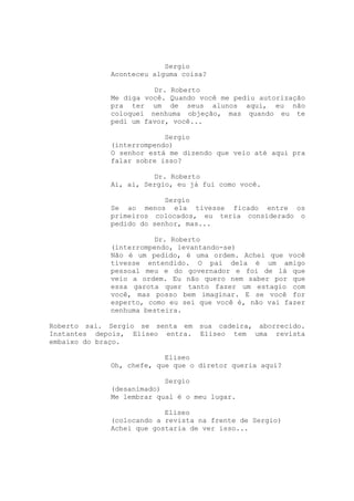 Sergio
             Aconteceu alguma coisa?

                       Dr. Roberto
             Me diga você. Quando você me pediu autorização
             pra ter um de seus alunos aqui, eu não
             coloquei nenhuma objeção, mas quando eu te
             pedi um favor, você...

                          Sergio
             (interrompendo)
             O senhor está me dizendo que veio até aqui pra
             falar sobre isso?

                       Dr. Roberto
             Ai, ai, Sergio, eu já fui como você.

                          Sergio
             Se ao menos ela tivesse ficado entre os
             primeiros colocados, eu teria considerado o
             pedido do senhor, mas...

                       Dr. Roberto
             (interrompendo, levantando-se)
             Não é um pedido, é uma ordem. Achei que você
             tivesse entendido. O pai dela é um amigo
             pessoal meu e do governador e foi de lá que
             veio a ordem. Eu não quero nem saber por que
             essa garota quer tanto fazer um estagio com
             você, mas posso bem imaginar. E se você for
             esperto, como eu sei que você é, não vai fazer
             nenhuma besteira.

Roberto sai. Sergio se senta em sua cadeira, aborrecido.
Instantes depois, Eliseo entra. Eliseo tem uma revista
embaixo do braço.

                          Eliseo
             Oh, chefe, que que o diretor queria aqui?

                         Sergio
             (desanimado)
             Me lembrar qual é o meu lugar.

                          Eliseo
             (colocando a revista na frente de Sergio)
             Achei que gostaria de ver isso...
 