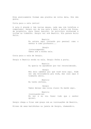 Eles praticamente formam uma platéia em volta dela. Ele não
gosta.

Corta para a sala central

A sala é grande e tem varias mesas, cada uma com telefone e
computador. Sergio sai da sua sala e bate a porta com força,
de propósito, para fazer barulho. Os policiais disfarçam e
voltam ao trabalho. Sergio vai até Beatriz. Ela parece muito
feliz.

                          Beatriz
              Eu estava aqui contando pro pessoal         como o
              senhor é como professor...

                           Sergio
              (interrompendo)
              Vamos até a minha sala.

Corta para a sala de Sergio.

Sergio e Beatriz estão na sala. Sergio fecha a porta.

                          Beatriz
              Eu queria te agradecer por ter reconsiderado.

                           Sergio
              Nós dois sabemos por que você está aqui. Pode
              ser uma brincadeira pra você, mas isso aqui é
              trabalho sério.

                          Beatriz
              Eu tenho certeza.

                           Sergio
              Vamos deixar uma coisa clara: Eu mando aqui.

                          Beatriz
              (insinuando-se)
              Eu sei e eu vou fazer      tudo   que   o   senhor
              quiser.

Sergio chega a ficar sem graça com as insinuações de Beatriz.

Eliseo dá umas batidinhas na janela de Sergio, chamando-o.
 