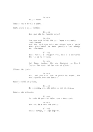Sergio
              Eu já volto.

Sergio sai e fecha a porta.

Corta para a sala central

                           Eliseo
              Que que ela ta fazendo aqui?

                           Sergio
              Que que você acha? Ela vai fazer o estagio.
              (uma pausa)
              Não era você que tava reclamando que a gente
              tava precisando de mais pessoal? Seu desejo
              foi realizado.

                           Eliseo
              Essa menina é insuportável. Mas e a Mariana?
              Ela ta aí na frente.

                           Sergio
              Vai fazer também. Não vou dispensá-la. Não é
              justo. Mas você vai ter que me ajudar.

Eliseo não gosta.

                           Sergio
              Eli, vai por mim, com um pouco de sorte, ela
              não agüenta nem uma semana.

Eliseo pensa um pouco.

                           Eliseo
              De repente, ela não agüenta nem um dia...

Sergio não entende.

                           Eliseo
              To indo lá pro CDP falar com o Vaguinho.

                           Sergio
              Não sei se é uma boa idéia.

                           Eliseo
              Deixa comigo, é jogo rápido.
 