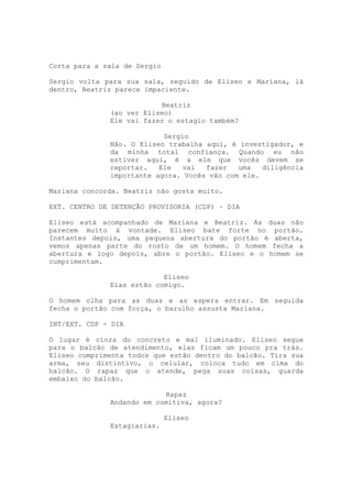 Corta para a sala de Sergio

Sergio volta para sua sala, seguido de Eliseo e Mariana, lá
dentro, Beatriz parece impaciente.

                          Beatriz
              (ao ver Eliseo)
              Ele vai fazer o estagio também?

                           Sergio
              Não. O Eliseo trabalha aqui, é investigador, e
              da minha total confiança. Quando eu não
              estiver aqui, é a ele que vocês devem se
              reportar.   Ele   vai  fazer   uma   diligência
              importante agora. Vocês vão com ele.

Mariana concorda. Beatriz não gosta muito.

EXT. CENTRO DE DETENÇÃO PROVISORIA (CDP) – DIA

Eliseo está acompanhado de Mariana e Beatriz. As duas não
parecem muito à vontade. Eliseo bate forte no portão.
Instantes depois, uma pequena abertura do portão é aberta,
vemos apenas parte do rosto de um homem. O homem fecha a
abertura e logo depois, abre o portão. Eliseo e o homem se
cumprimentam.

                           Eliseo
              Elas estão comigo.

O homem olha para as duas e as espera entrar. Em seguida
fecha o portão com força, o barulho assusta Mariana.

INT/EXT. CDP - DIA

O lugar é cinza do concreto e mal iluminado. Eliseo segue
para o balcão de atendimento, elas ficam um pouco pra trás.
Eliseo cumprimenta todos que estão dentro do balcão. Tira sua
arma, seu distintivo, o celular, coloca tudo em cima do
balcão. O rapaz que o atende, pega suas coisas, guarda
embaixo do balcão.

                           Rapaz
              Andando em comitiva, agora?

                              Eliseo
              Estagiarias.
 