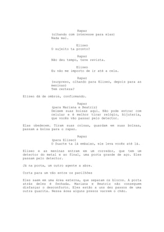 Rapaz
              (olhando com interesse para elas)
              Nada mal.

                           Eliseo
              O sujeito ta pronto?

                           Rapaz
              Não deu tempo, teve revista.

                           Eliseo
              Eu não me importo de ir até a cela.

                           Rapaz
              (surpreso, olhando para Eliseo, depois para as
              meninas)
              Tem certeza?

Eliseo dá de ombros, confirmando.

                           Rapaz
              (para Mariana e Beatriz)
              Deixem suas bolsas aqui. Não pode entrar com
              celular e é melhor tirar relógio, bijuteria,
              que vocês vão passar pelo detector.

Elas obedecem. Tiram suas coisas, guardam em suas bolsas,
passam a bolsa para o rapaz.

                            Rapaz
              (para Eliseo)
              O Duarte ta lá embaixo, ele leva vocês até lá.

Eliseo e as meninas entram em um corredor, que tem um
detector do metal e ao final, uma porta grande de aço. Eles
passam pelo detector.

Já na porta, um outro agente a abre.

Corta para um vão entre os pavilhões

Eles saem em uma área externa, que separam os blocos. A porta
atrás deles é fechada. Mariana e Beatriz não conseguem
disfarçar o desconforto. Eles estão a uns dez passos de uma
outra guarita. Nessa área alguns presos varrem o chão.
 